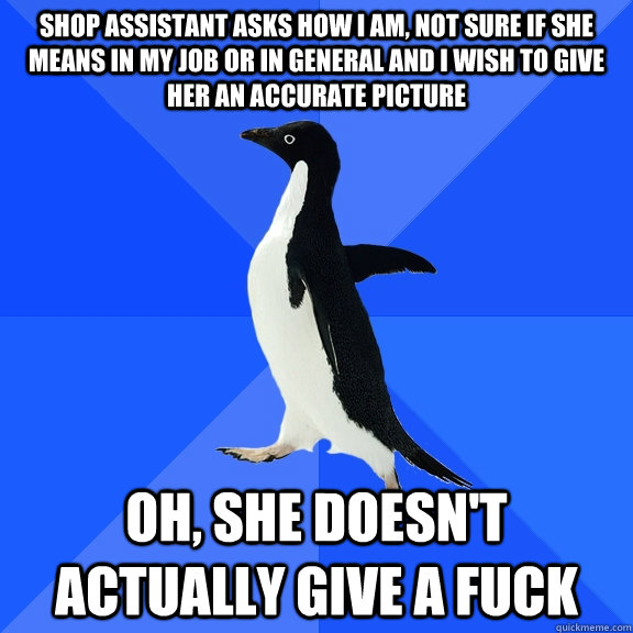 Shop assistant asks how i am, not sure if she means in my job or in general and i wish to give her an accurate picture oh, she doesn't actually give a fuck  Socially Awkward Penguin