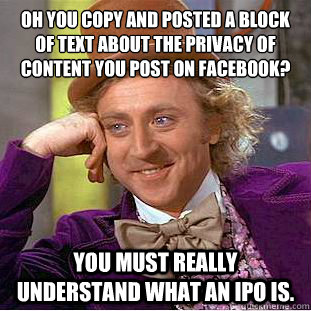 OH YOU COPY AND POSTED A BLOCK OF TEXT ABOUT THE PRIVACY OF CONTENT YOU POST ON FACEBOOK?
 YOU MUST REALLY UNDERSTAND WHAT AN IPO IS. - OH YOU COPY AND POSTED A BLOCK OF TEXT ABOUT THE PRIVACY OF CONTENT YOU POST ON FACEBOOK?
 YOU MUST REALLY UNDERSTAND WHAT AN IPO IS.  Condescending Wonka