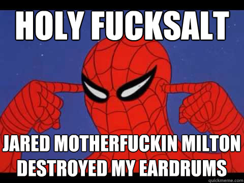 Holy fucksalt Jared motherfuckin milton destroyed my eardrums  
