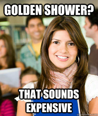 golden shower? that sounds expensive  Sheltered College Freshman