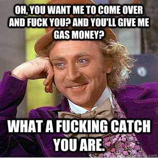 Oh, you want me to come over and fuck you? And you'll give me gas money?  What a fucking catch you are. - Oh, you want me to come over and fuck you? And you'll give me gas money?  What a fucking catch you are.  Condescending Wonka