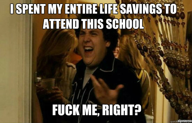 I spent my entire life savings to attend this school FUCK ME, RIGHT?  fuck me right