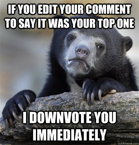 If you edit your comment to say it was your top one I downvote you immediately  Confession Bear