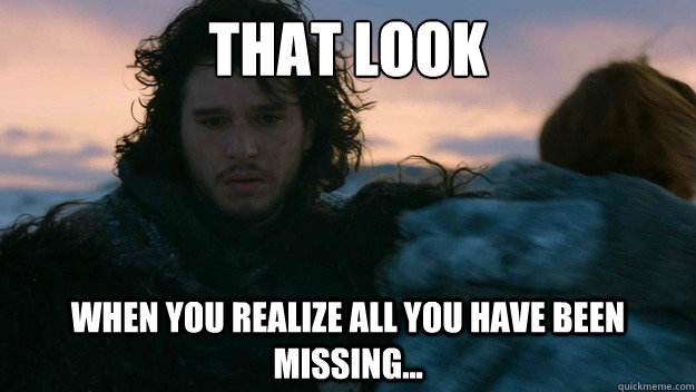 that look when you realize all you have been missing... - that look when you realize all you have been missing...  You know nothing jon Snow