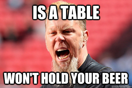 is a table won't hold your beer - is a table won't hold your beer  I AM THE TABLE - James Hetfield