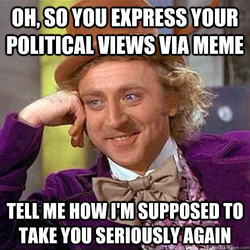 Oh, so you express your political views via meme tell me how i'm supposed to take you seriously again  