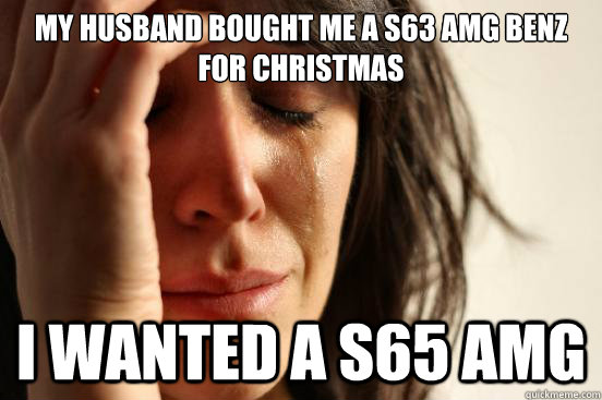 My husband bought me a S63 AMG Benz for Christmas I wanted a S65 AMG  First World Problems