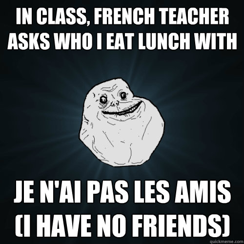 in class, french teacher asks who i eat lunch with je n'ai pas les amis (i have no friends)  Forever Alone