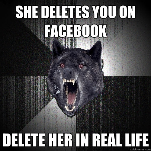 she deletes you on facebook delete her in real life  Insanity Wolf