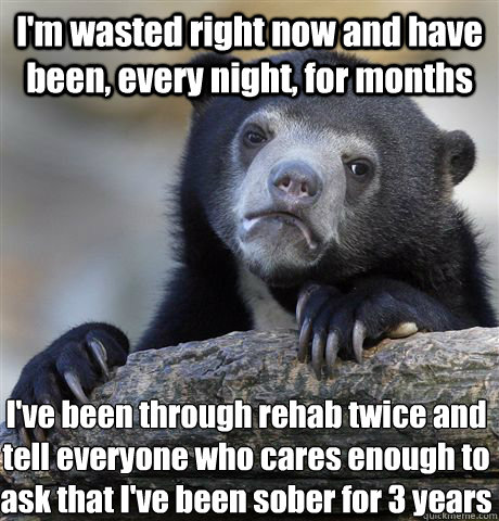 I'm wasted right now and have been, every night, for months I've been through rehab twice and tell everyone who cares enough to ask that I've been sober for 3 years  Confession Bear