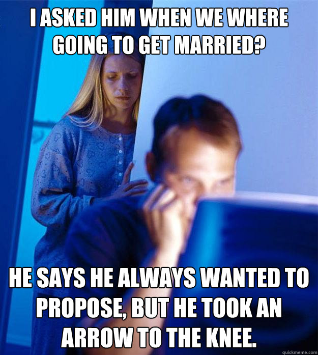 I asked him when we where going to get married? He says he always wanted to propose, but he took an arrow to the knee.  Redditors Wife