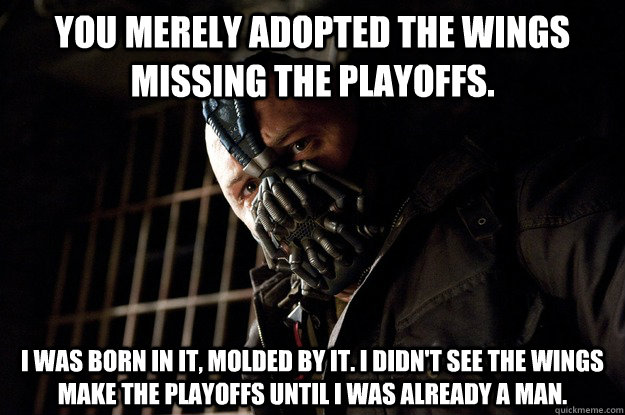 You merely adopted the Wings missing the playoffs. I was born in it, molded by it. I didn't see the Wings make the playoffs until i was already a man.  Angry Bane