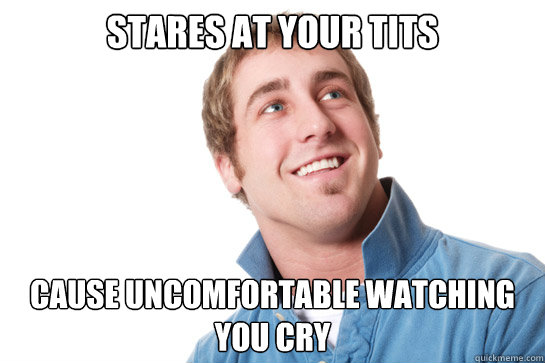 stares at your tits cause uncomfortable watching you cry  Misunderstood D-Bag