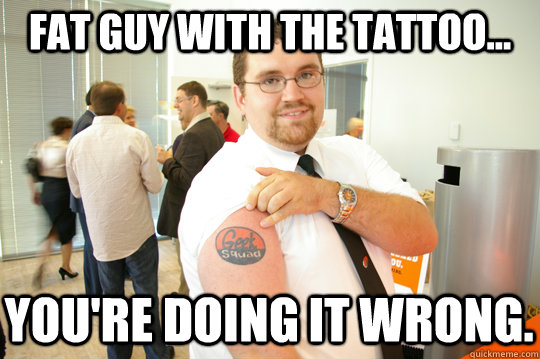 Fat guy with the tattoo... You're doing it wrong. - Fat guy with the tattoo... You're doing it wrong.  GeekSquad Gus