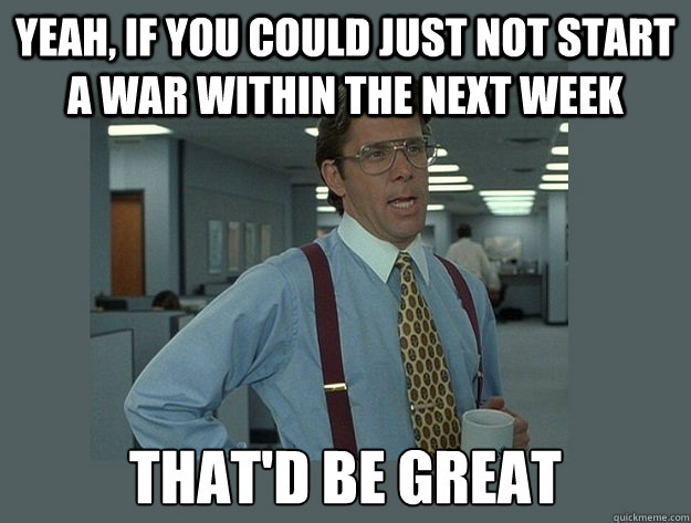 yeah, if you could just not start a war within the next week That'd be great - yeah, if you could just not start a war within the next week That'd be great  Office Space Lumbergh