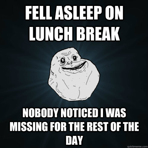 Fell asleep on lunch break nobody noticed i was missing for the rest of the day  Forever Alone