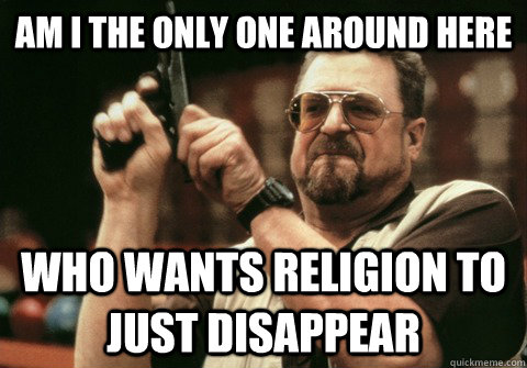 Am I the only one around here Who wants religion to just disappear - Am I the only one around here Who wants religion to just disappear  Am I the only one