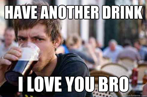 Have another drink i love you bro  Lazy College Senior