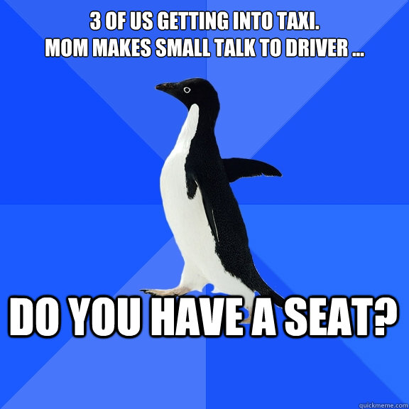 3 of us getting into taxi. 
Mom makes small talk to driver ... do you have a seat?  Socially Awkward Penguin