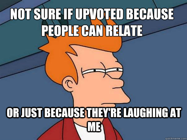 Not sure if upvoted because people can relate or just because they're laughing at me  Futurama Fry