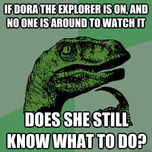 If Dora the Explorer is on, and no one is around to watch it Does she still know what to do? - If Dora the Explorer is on, and no one is around to watch it Does she still know what to do?  Philosoraptor