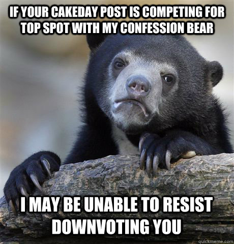 If your cakeday post is competing for top spot with my confession bear I may be unable to resist downvoting you - If your cakeday post is competing for top spot with my confession bear I may be unable to resist downvoting you  Confession Bear
