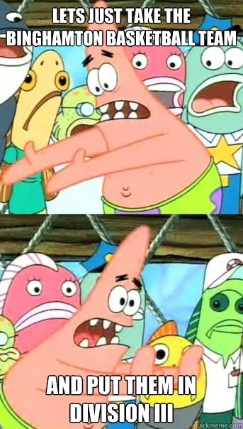 Lets just take the binghamton basketball team and put them in division iii  Push it somewhere else Patrick