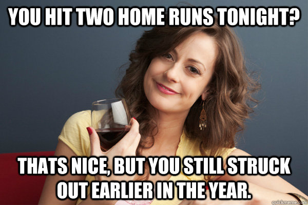 you hit two home runs tonight? thats nice, but you still struck out earlier in the year.  - you hit two home runs tonight? thats nice, but you still struck out earlier in the year.   Forever Resentful Mother