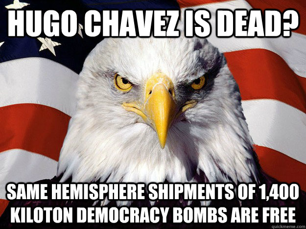Hugo Chavez is dead? same hemisphere shipments of 1,400 kiloton democracy bombs are free  Evil American Eagle