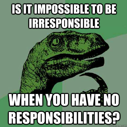 Is it impossible to be irresponsible When you have no responsibilities? - Is it impossible to be irresponsible When you have no responsibilities?  Philosoraptor