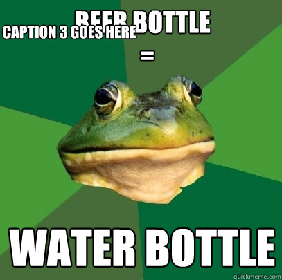beer bottle
  =
 water bottle Caption 3 goes here  Foul Bachelor Frog
