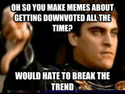 Oh so you make memes about getting downvoted all the time? would hate to break the trend  Downvoting Roman