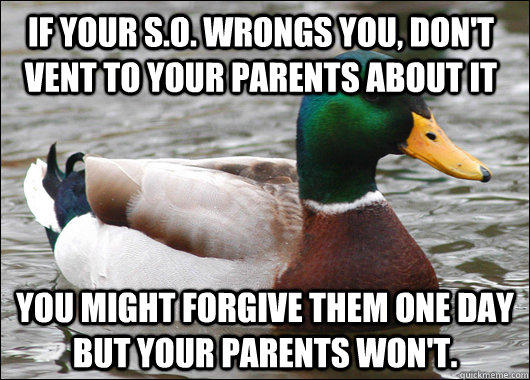 If your S.O. wrongs you, don't vent to your parents about it You might forgive them one day but your parents won't. - If your S.O. wrongs you, don't vent to your parents about it You might forgive them one day but your parents won't.  Actual Advice Mallard