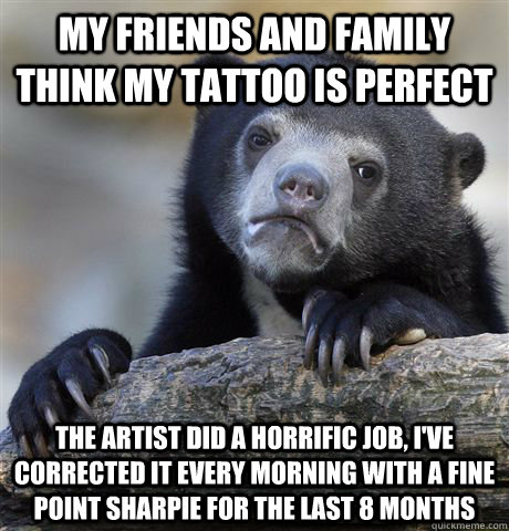 My friends and family think my tattoo is perfect THE ARTIST DID A HORRIFIC JOB, i'VE CORRECTED IT EVERY MORNING WITH A FINE POINT SHARPIE FOR THE LAST 8 MONTHS  Confession Bear