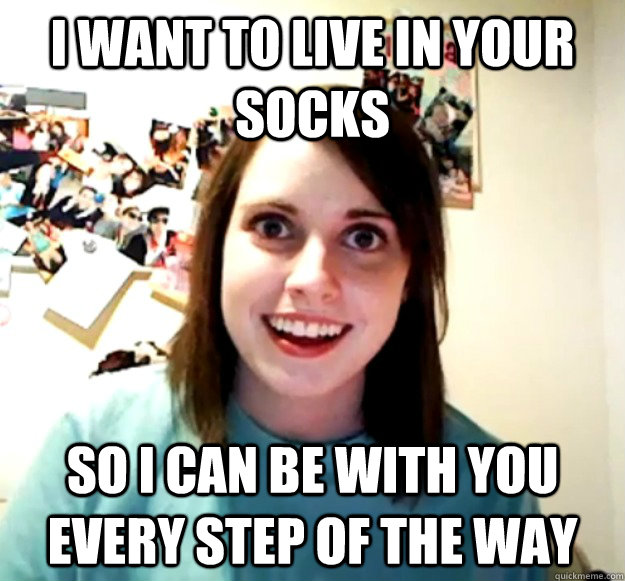 I want to live in your socks so i can be with you every step of the way  Overly Attached Girlfriend