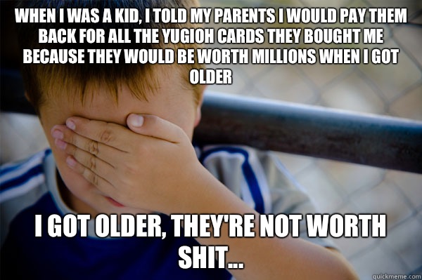 When I was a kid, I told my parents I would pay them back for all the yugioh cards they bought me because they would be worth millions when I got older I got older, they're not worth shit...  Confession kid
