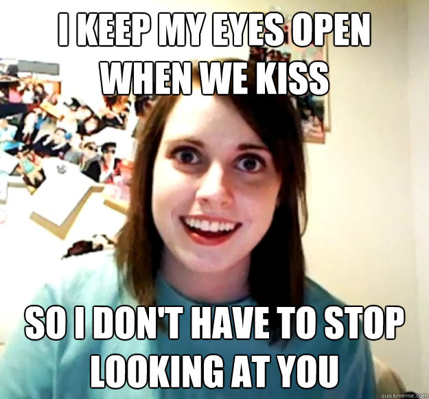 i keep my eyes open when we kiss so i don't have to stop looking at you  Overly Attached Girlfriend