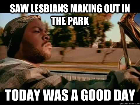 Saw lesbians making out in the park Today WAS A GOOD DAY  ice cube good day