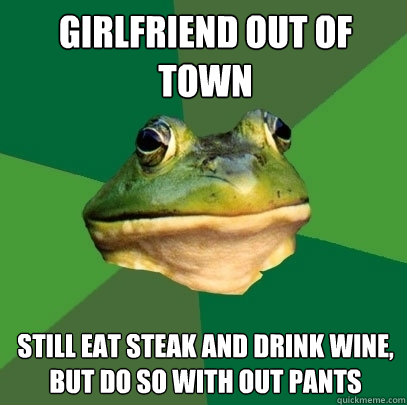 Girlfriend out of town still eat steak and drink wine, but do so with out pants  Foul Bachelor Frog