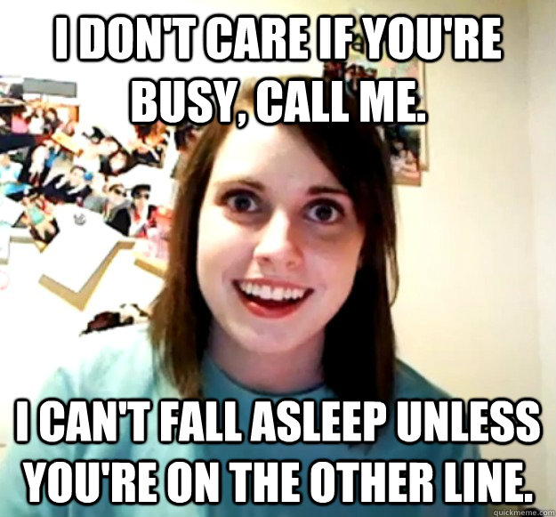 I don't care if you're busy, call me.  I can't fall asleep unless you're on the other line.  - I don't care if you're busy, call me.  I can't fall asleep unless you're on the other line.   Overly Attached Girlfriend