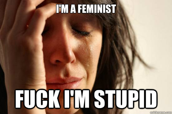 I'm a feminist fuck i'm stupid  First World Problems