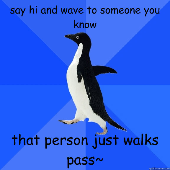 say hi and wave to someone you know that person just walks pass~  Socially Awkward Penguin