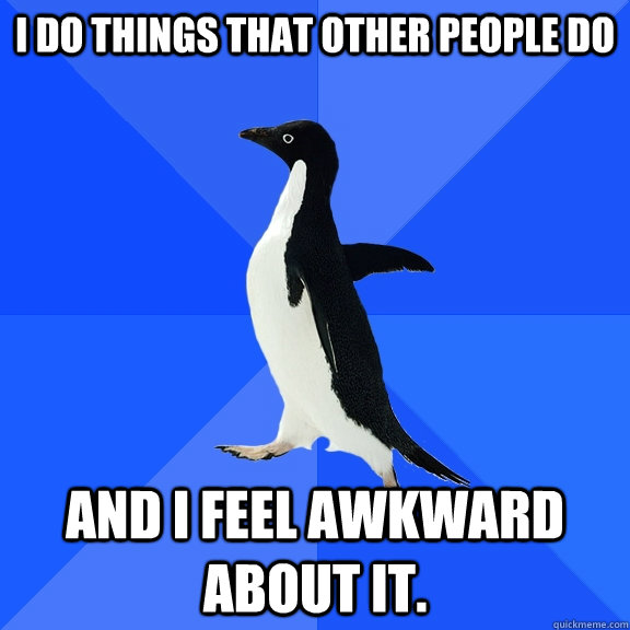 I do things that other people do and I feel awkward about it.  Socially Awkward Penguin