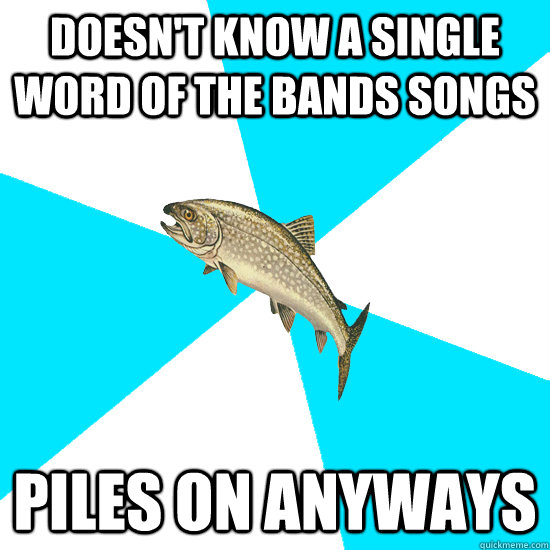 Doesn't know a single word of the bands songs piles on anyways  