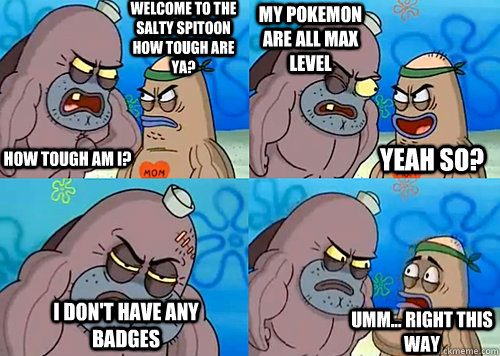 Welcome to the Salty Spitoon how tough are ya? HOW TOUGH AM I? MY POKEMON ARE ALL MAX LEVEL I DON'T HAVE ANY BADGES Umm... Right this way Yeah so?  Salty Spitoon How Tough Are Ya