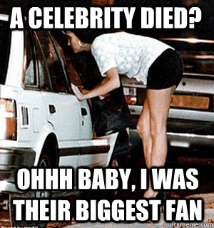 A celebrity died? Ohhh baby, I was their biggest fan - A celebrity died? Ohhh baby, I was their biggest fan  Karma Whore
