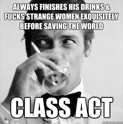 Always finishes his drinks & fucks strange women exquisitely before saving the world class act  