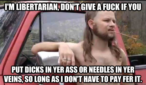 I'm libertarian, don't give a fuck if you put dicks in yer ass or needles in yer veins, so long as I don't have to pay fer it.  Almost Politically Correct Redneck