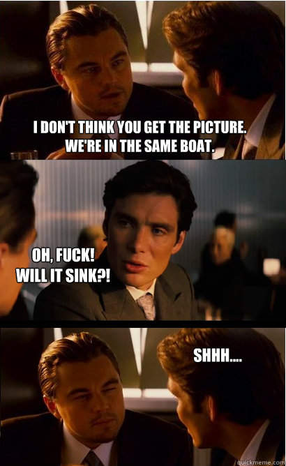 I don't think you get the picture.
We're in the same boat. oh, fuck!
will it sink?! shhh....  Inception Meme