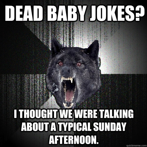 Dead baby jokes? I thought we were talking about a typical Sunday afternoon.  Insanity Wolf